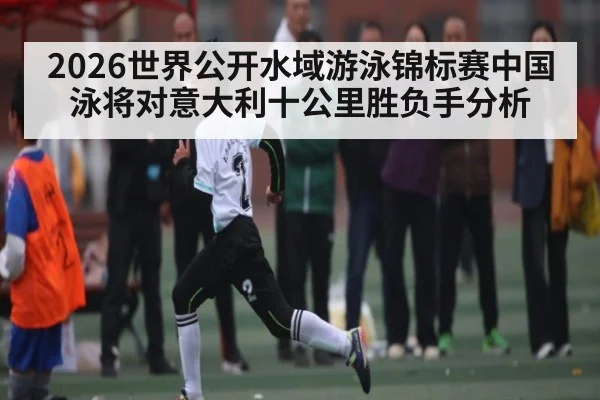 2026世界公开水域游泳锦标赛中国泳将对意大利十公里胜负手分析